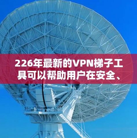 226年最新的VPN梯子工具可以帮助用户在安全、便捷和高效的情况下连接互联网。以下是一些226年最新的VPN梯子工具推荐 226年最新的VPN梯子工具可以帮助用户在安全、便捷和高效的情况下连接互联网。以下是一些226年最新的VPN梯子工具推荐