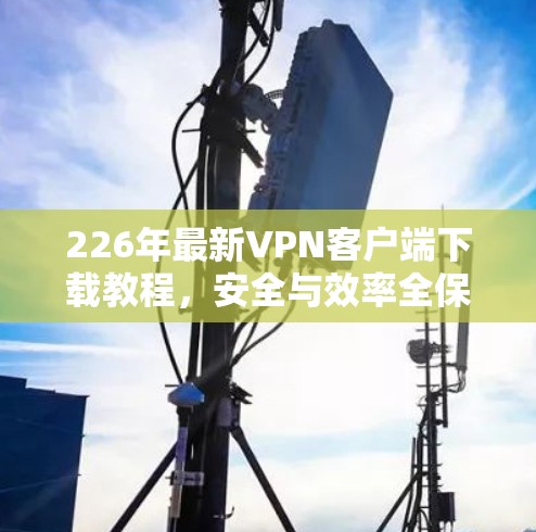 226年最新VPN客户端下载教程，安全与效率全保障