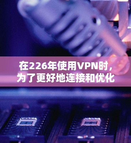 在226年使用VPN时,为了更好地连接和优化,可以按照以下步骤进行 在226年使用VPN时,为了更好地连接和优化,可以按照以下步骤进行