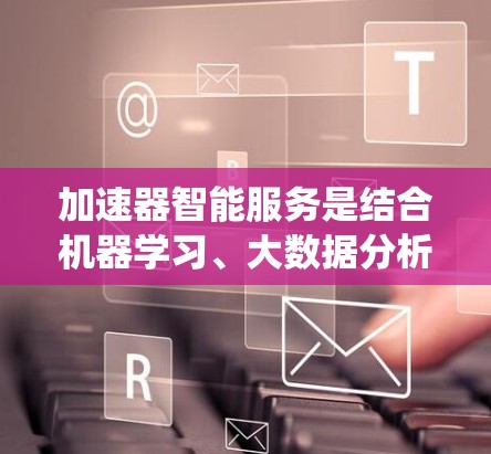 加速器智能服务是结合机器学习、大数据分析和人工智能技术的系统,旨在通过分析用户的使用数据,提供个性化的加速建议和工具优化。以下是对该领域的一些关键点的详细总结 加速器智能服务是结合机器学习、大数据分析和人工智能技术的系统,旨在通过分析用户的使用数据,提供个性化的加速建议和工具优化。以下是对该领域的一些关键点的详细总结