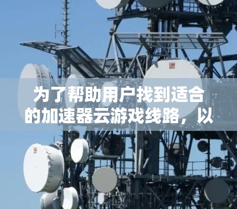 为了帮助用户找到适合的加速器云游戏线路,以下是分步骤的整理和推荐 为了帮助用户找到适合的加速器云游戏线路,以下是分步骤的整理和推荐