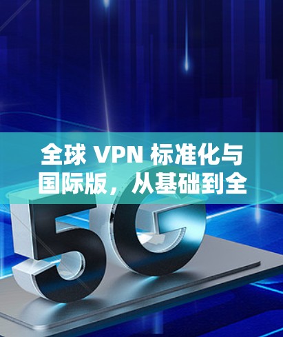 全球 VPN 标准化与国际版,从基础到全球化 全球 VPN 标准化与国际版,从基础到全球化