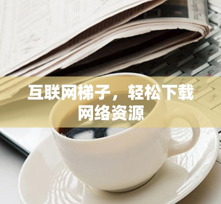 互联网梯子,轻松下载网络资源 互联网梯子,轻松下载网络资源