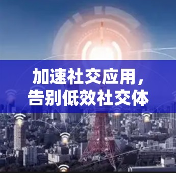加速社交应用,告别低效社交体验 加速社交应用,告别低效社交体验