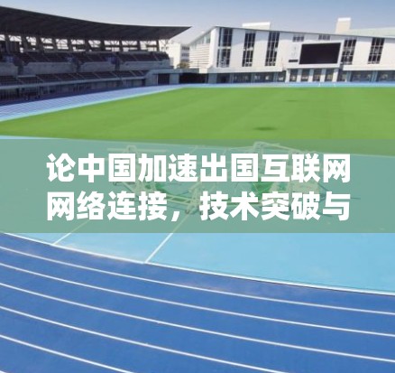论中国加速出国互联网网络连接,技术突破与政策支持的双轮驱动 论中国加速出国互联网网络连接,技术突破与政策支持的双轮驱动