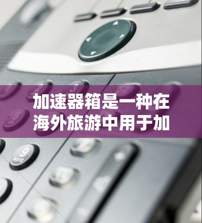 加速器箱是一种在海外旅游中用于加速游览速度的设备,广泛应用于国家公园、海滩、专业景区等。以下是详细的使用方法 加速器箱是一种在海外旅游中用于加速游览速度的设备,广泛应用于国家公园、海滩、专业景区等。以下是详细的使用方法