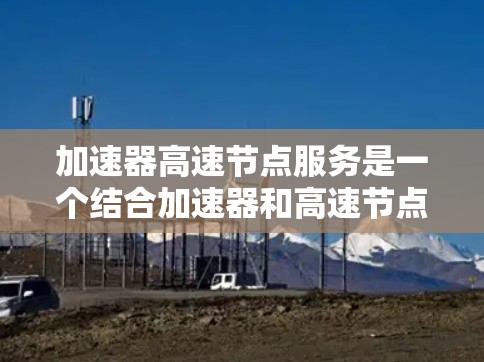 加速器高速节点服务是一个结合加速器和高速节点技术的解决方案,旨在提高处理高负载数据流的能力。以下是该技术的详细分析 加速器高速节点服务是一个结合加速器和高速节点技术的解决方案,旨在提高处理高负载数据流的能力。以下是该技术的详细分析