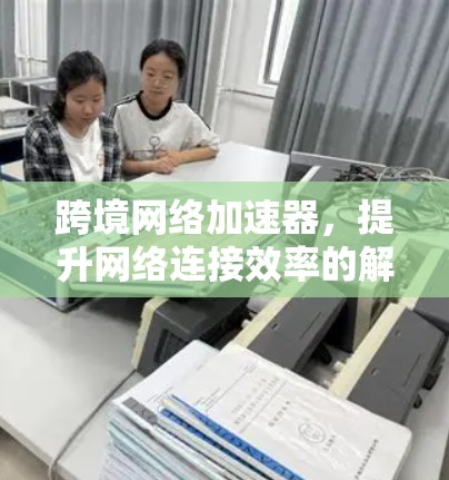 跨境网络加速器,提升网络连接效率的解决方案 跨境网络加速器,提升网络连接效率的解决方案