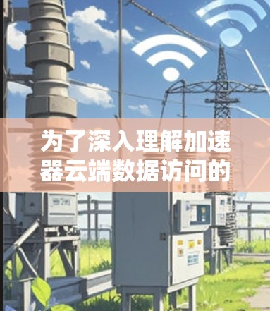 为了深入理解加速器云端数据访问的概念和使用方法,以下是一个有条理的总结和步骤指南 为了深入理解加速器云端数据访问的概念和使用方法,以下是一个有条理的总结和步骤指南