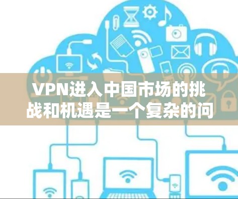 VPN进入中国市场的挑战和机遇是一个复杂的问题,需要综合考虑多方面因素。以下是对VPN在国际市场的进入分析 VPN进入中国市场的挑战和机遇是一个复杂的问题,需要综合考虑多方面因素。以下是对VPN在国际市场的进入分析