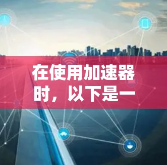 在使用加速器时,以下是一些步骤和关键点的总结 在使用加速器时,以下是一些步骤和关键点的总结