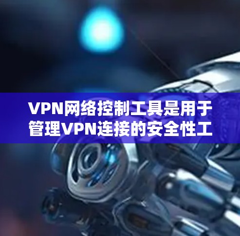 VPN网络控制工具是用于管理VPN连接的安全性工具，提供了多种功能来保障安全和隐私。以下是对这些工具的详细总结